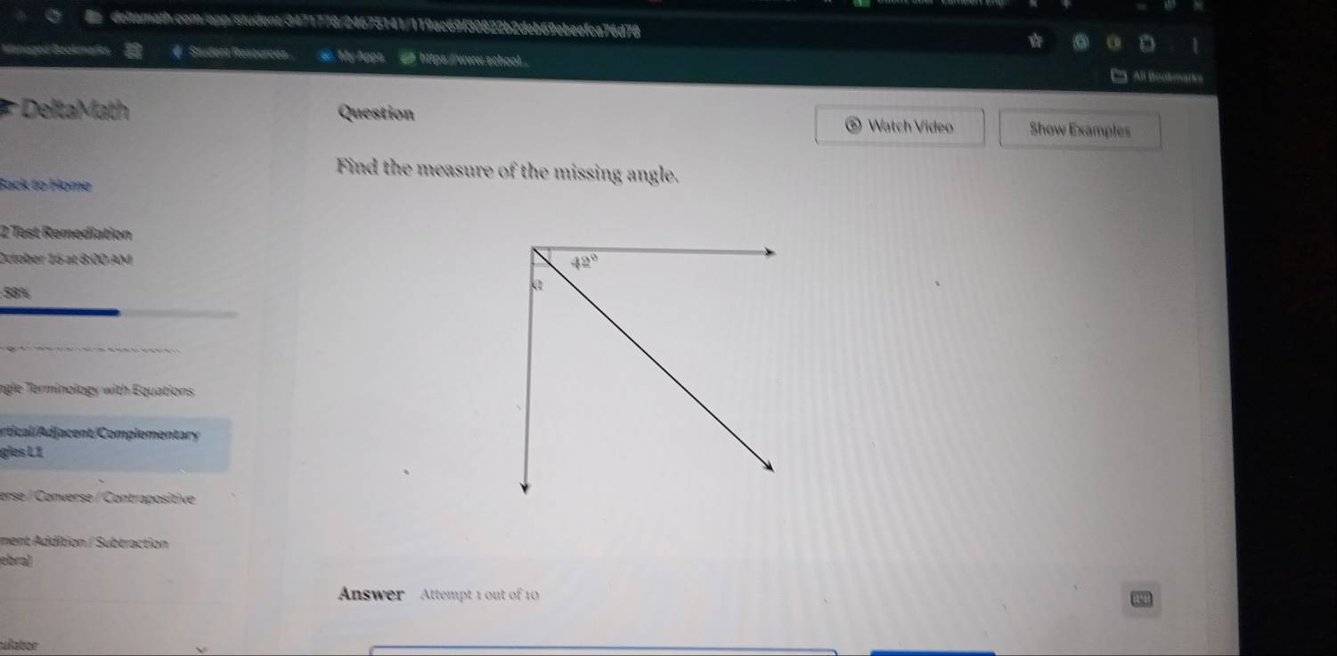 Bagod Bookmarks # Student Resources #  MyApps [ https://www.school.
C All ftookmarks
DeltaMath Question
Watch Video Show Examples
Find the measure of the missing angle.
Back to Home
2 Test Remediation
October 16 at 8:00 AM 
58%
ngle Terminology with Equations
ortical/Adjacent/Complementar
gles L1
erse / Converse / Contrapositive
ment Addition / Subtraction
ebra)
Answer   Attempt 1 out of 1
ulator