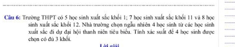 Trường THPT có 5 học sinh xuất sắc khối 1; 7 học sinh xuất sắc khối 11 và 8 học 
sinh xuất sắc khổi 12. Nhà trường chọn ngẫu nhiên 4 học sinh từ các học sinh 
xuất sắc đi dự đại hội thanh niên tiêu biểu. Tính xác suất đề 4 học sinh được 
chọn có đù 3 khổi. 
Là a lêt