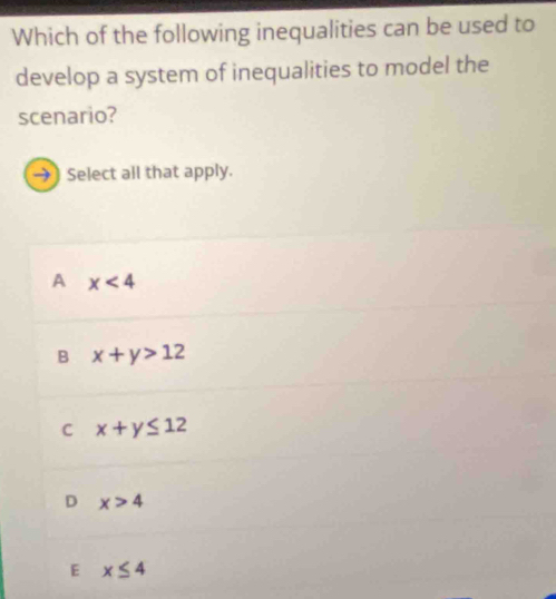 Which of the following inequalities can be used to
develop a system of inequalities to model the
scenario?
→) Select all that apply.
A x<4</tex>
B x+y>12
C x+y≤ 12
D x>4
E x≤ 4