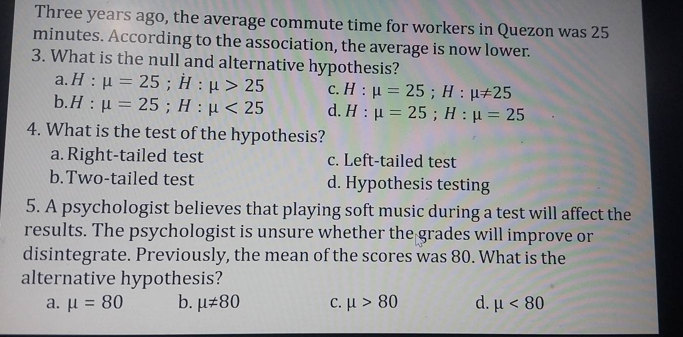 Three years ago, the average commute time for workers in Quezon was 25
minutes. According to the association, the average is now lower.
3. What is the null and alternative hypothesis?
a. H:mu =25; H:mu >25 C. H:mu =25; H:mu != 25
b. H:mu =25; H:mu <25</tex>
d. H:mu =25; H:mu =25
4. What is the test of the hypothesis?
a. Right-tailed test c. Left-tailed test
b.Two-tailed test d. Hypothesis testing
5. A psychologist believes that playing soft music during a test will affect the
results. The psychologist is unsure whether the grades will improve or
disintegrate. Previously, the mean of the scores was 80. What is the
alternative hypothesis?
a. mu =80 b. mu != 80 C. mu >80 d. mu <80</tex>