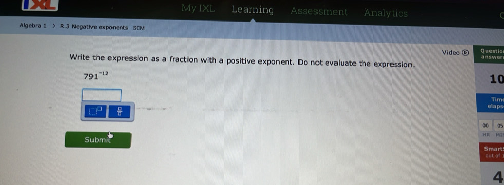 My IXL Learning Assessment Analytics 
Algebra 1 > R.3 Negative exponents SCM 
tio 
Video ⑥ er 
Write the expression as a fraction with a positive exponent. Do not evaluate the expression.
791^(-12)
0 
m 
ps 
 □ /□   
05 
MI 
Submit 
rt 
of 
4