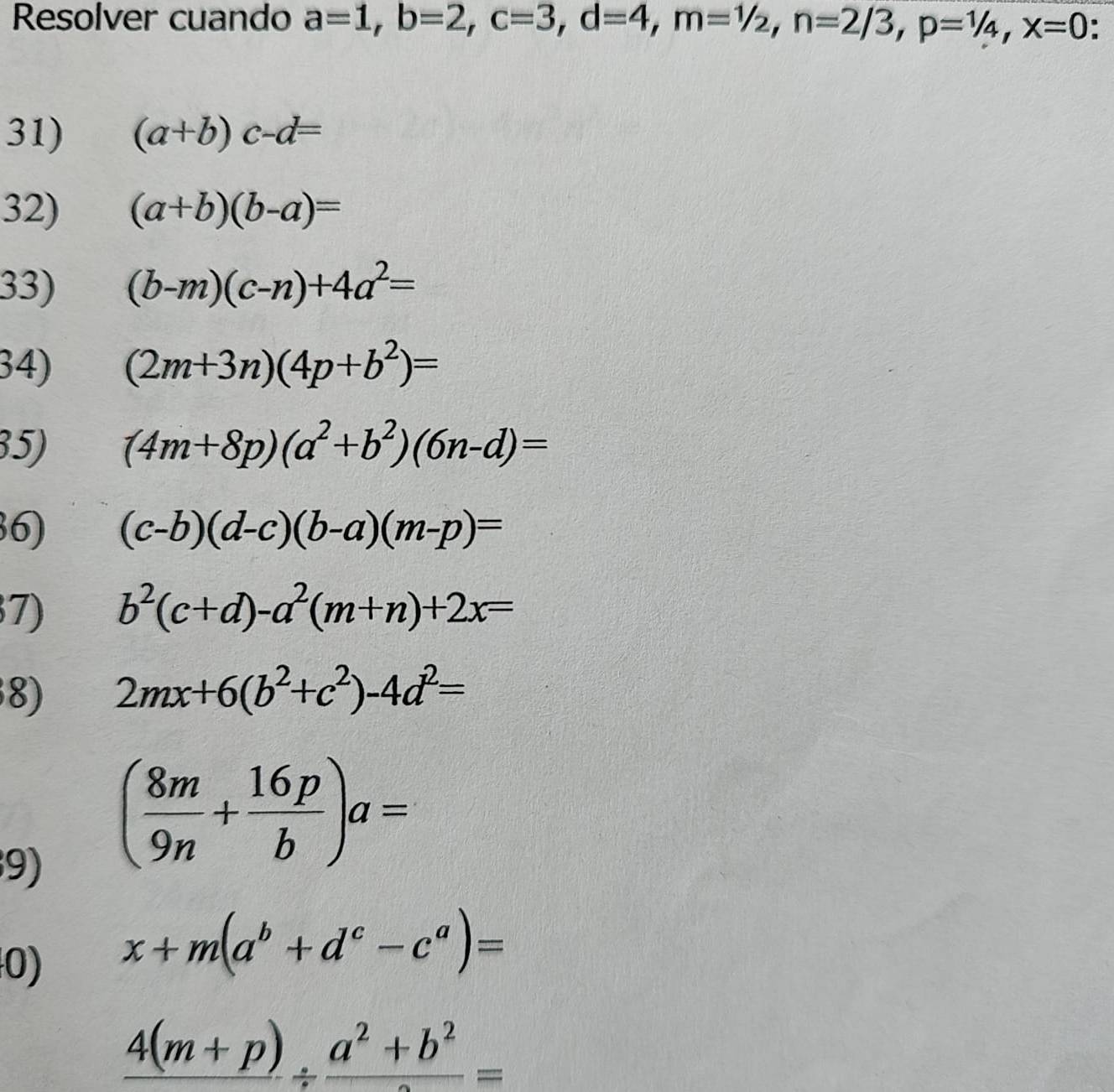 Resolver cuando a=1, b=2, c=3, d=4, m=1/2, n=2/3, p=1/4, x=0. 
31) (a+b)c-d=
32) (a+b)(b-a)=
33) (b-m)(c-n)+4a^2=
34) (2m+3n)(4p+b^2)=
35) (4m+8p)(a^2+b^2)(6n-d)=
6) (c-b)(d-c)(b-a)(m-p)=
7) b^2(c+d)-a^2(m+n)+2x=
8) 2mx+6(b^2+c^2)-4d^2=
9) ( 8m/9n + 16p/b )a=
0) x+m(a^b+d^c-c^a)=
_ 4(m+p)/ frac a^2+b^2=