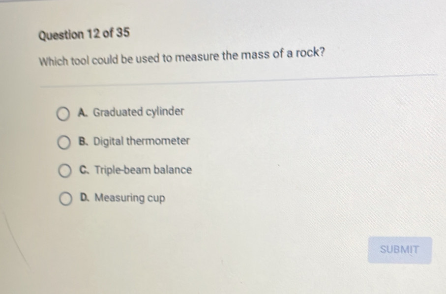 Which tool could be used to measure the mass of a rock?
A. Graduated cylinder
B. Digital thermometer
C. Triple-beam balance
D. Measuring cup
SUBMIT