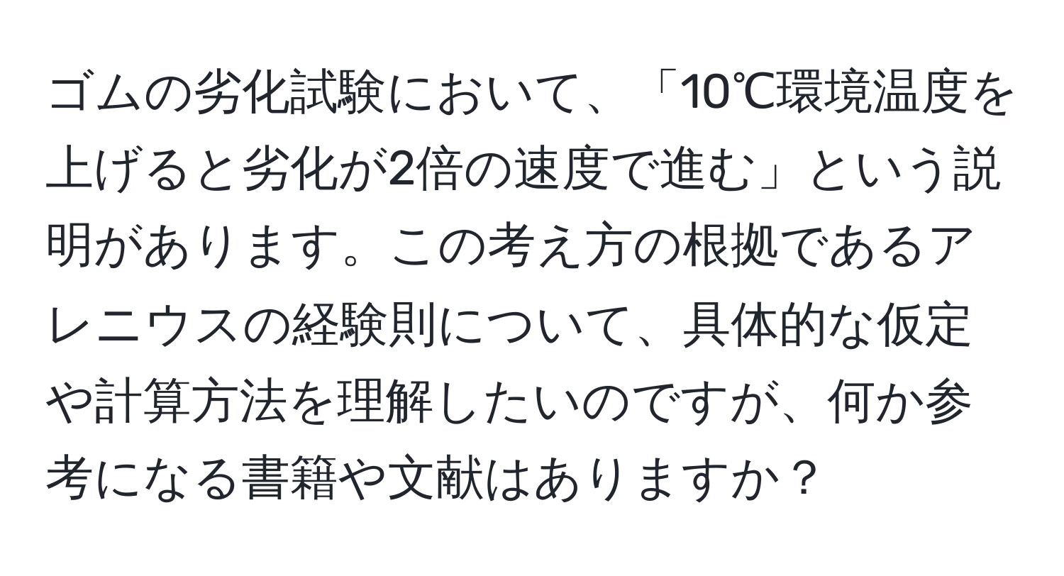 ゴムの劣化試験において、「10℃環境温度を上げると劣化が2倍の速度で進む」という説明があります。この考え方の根拠であるアレニウスの経験則について、具体的な仮定や計算方法を理解したいのですが、何か参考になる書籍や文献はありますか？