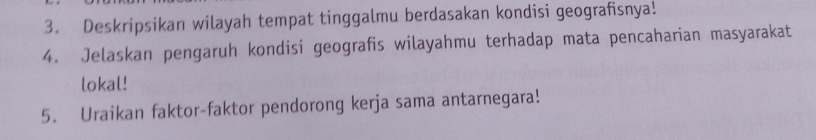 Deskripsikan wilayah tempat tinggalmu berdasakan kondisi geografisnya! 
4. Jelaskan pengaruh kondisi geografis wilayahmu terhadap mata pencaharian masyarakat 
lokal! 
5. Uraikan faktor-faktor pendorong kerja sama antarnegara!