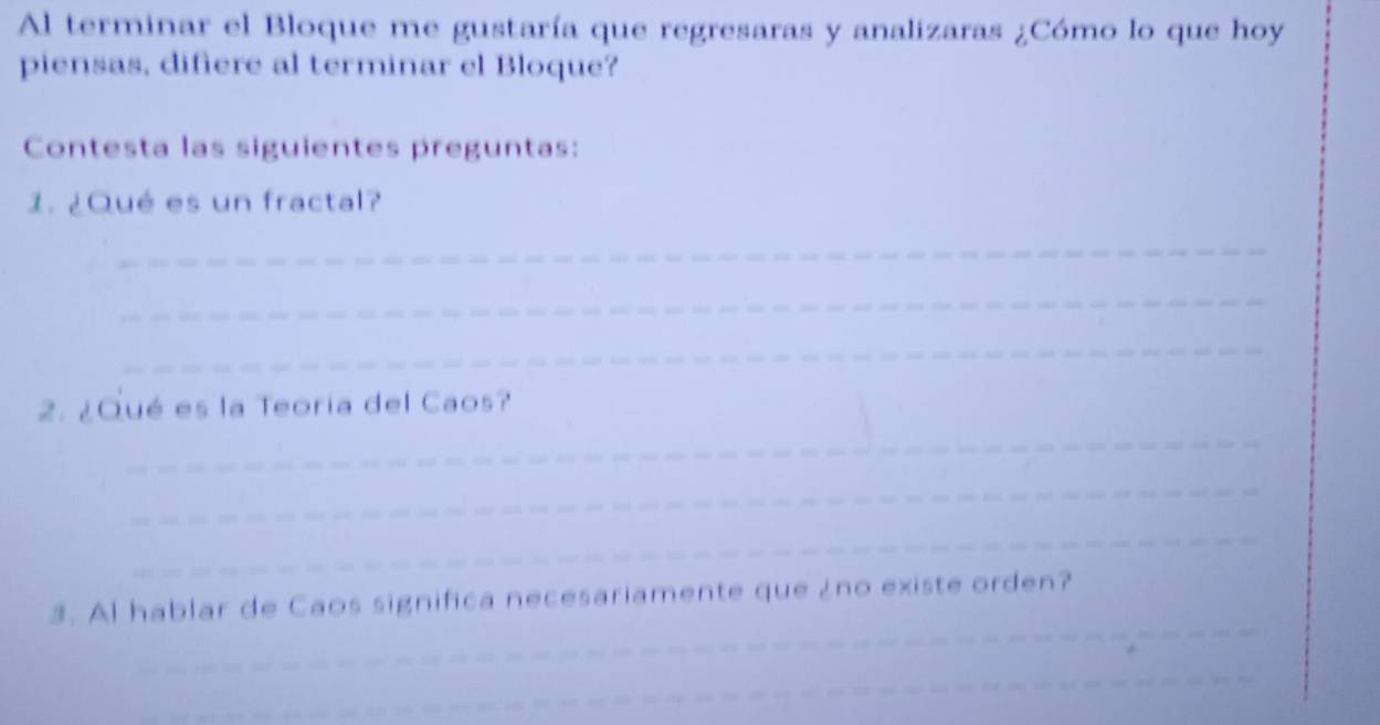 Al terminar el Bloque me gustaría que regresaras y analizaras ¿Cómo lo que hoy 
piensas, difiere al terminar el Bloque? 
Contesta las siguientes preguntas: 
1. ¿Qué es un fractal? 
_ 
_ 
_ 
2. ¿Qué es la Teoria del Caos? 
_ 
_ 
_ 
_ 
3. Al hablar de Caos significa necesariamente que ¿no existe orden? 
_