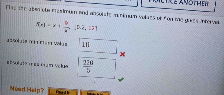 PRACTICE ANOTHER 
Find the absolute maximum and absolute minimum values of fon the given interval.
f(x)=x+ 9/x ,[0.2,12]
absolute minimum value 10
× 
absolute maximum value  226/5 
Need Help? Read It Wätch l