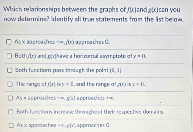 Which relationships between the graphs of f(x) and g(x) can you
now determine? Identify all true statements from the list below.
As x approaches -∞, f(x) approaches 0.
Both f(x) and g(x) have a horizontal asymptote of y=0.
Both functions pass through the point (0,1).
The range of f(x) is y>0 , and the range of g(x) is y<0</tex>.
As x approaches -∞, g(x) approaches +∞.
Both functions increase throughout their respective domains.
As x approaches +∞, g(x) approaches 0.