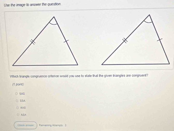 Use the image to answer the question.
Which triangle congruence critenon would you use to state that the given triangles are congruent?
(1 point)
SAS
SSA
AAS
ASA
Clack arsour Remaining Attempts 3