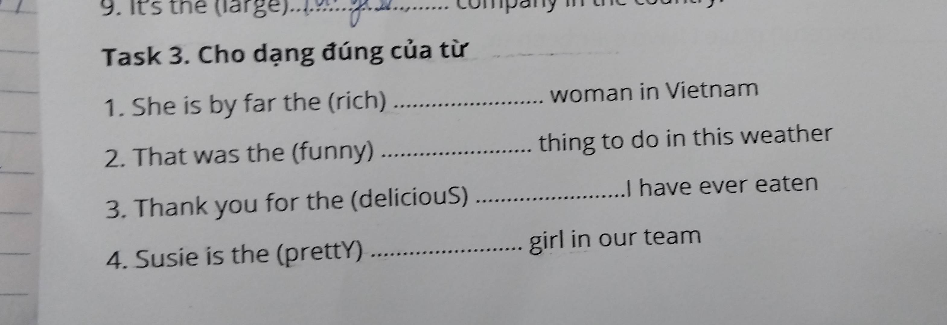 Its the (large) company 
Task 3. Cho dạng đúng của từ 
_ 
1. She is by far the (rich) _woman in Vietnam 
2. That was the (funny) _thing to do in this weather 
3. Thank you for the (deliciouS)_ 
I have ever eaten 
4. Susie is the (prettY) _girl in our team