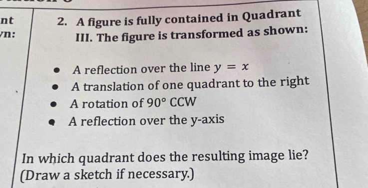 nt 2. A figure is fully contained in Quadrant 
/n: 
III. The figure is transformed as shown: 
A reflection over the line y=x
A translation of one quadrant to the right 
A rotation of 90° ( CCW 
A reflection over the y-axis 
In which quadrant does the resulting image lie? 
(Draw a sketch if necessary.)