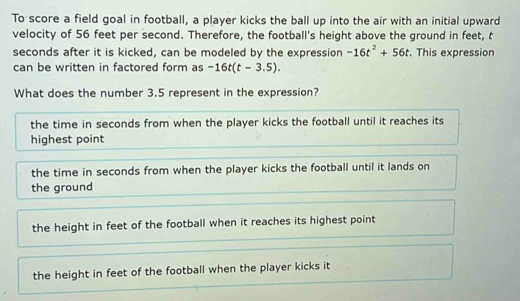 To score a field goal in football, a player kicks the ball up into the air with an initial upward
velocity of 56 feet per second. Therefore, the football's height above the ground in feet, t
seconds after it is kicked, can be modeled by the expression -16t^2+56t. This expression
can be written in factored form as -16t(t-3.5). 
What does the number 3.5 represent in the expression?
the time in seconds from when the player kicks the football until it reaches its
highest point
the time in seconds from when the player kicks the football until it lands on
the ground
the height in feet of the football when it reaches its highest point
the height in feet of the football when the player kicks it