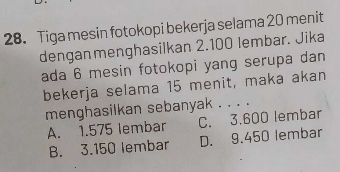 Tiga mesin fotokopi bekerja selama 20 menit
denganmenghasilkan 2.100 lembar. Jika
ada 6 mesin fotokopi yang serupa dan
bekerja selama 15 menit, maka akan
menghasilkan sebanyak . . . .
A. 1.575 lembar C. 3.600 lembar
B. 3.150 lembar D. 9.450 lembar