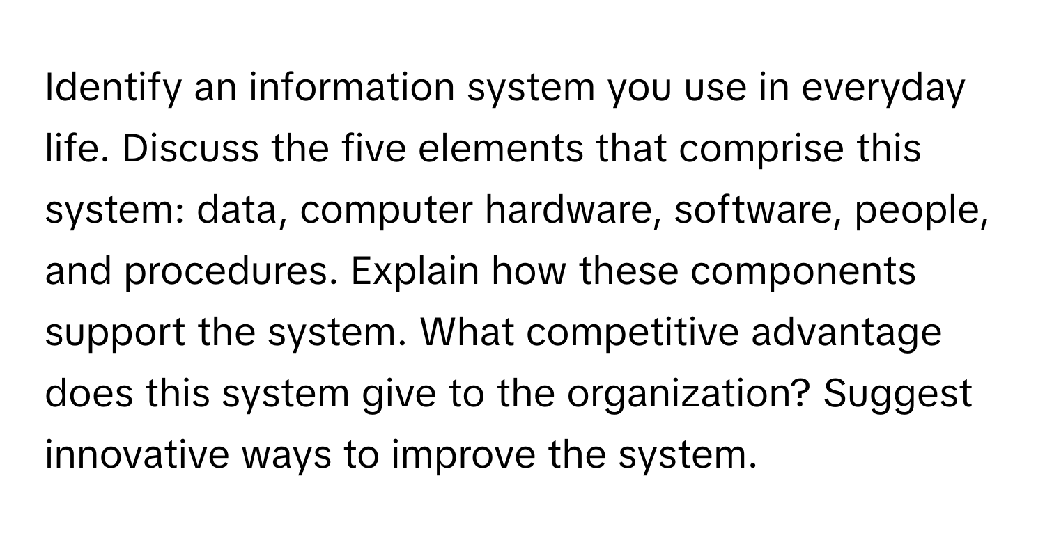 Identify an information system you use in everyday life. Discuss the five elements that comprise this system: data, computer hardware, software, people, and procedures. Explain how these components support the system. What competitive advantage does this system give to the organization? Suggest innovative ways to improve the system.