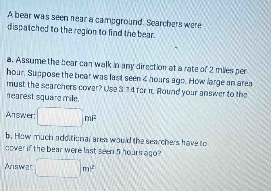 A bear was seen near a campground. Searchers were 
dispatched to the region to find the bear. 
a. Assume the bear can walk in any direction at a rate of 2 miles per
hour. Suppose the bear was last seen 4 hours ago. How large an area 
must the searchers cover? Use 3.14 for π. Round your answer to the 
nearest square mile. 
Answer: □ mi^2
b. How much additional area would the searchers have to 
cover if the bear were last seen 5 hours ago? 
Answer: □ mi^2