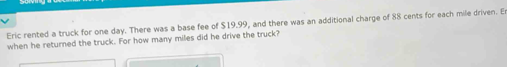 soving 
Eric rented a truck for one day. There was a base fee of $19.99, and there was an additional charge of 88 cents for each mile driven. E 
when he returned the truck. For how many miles did he drive the truck?