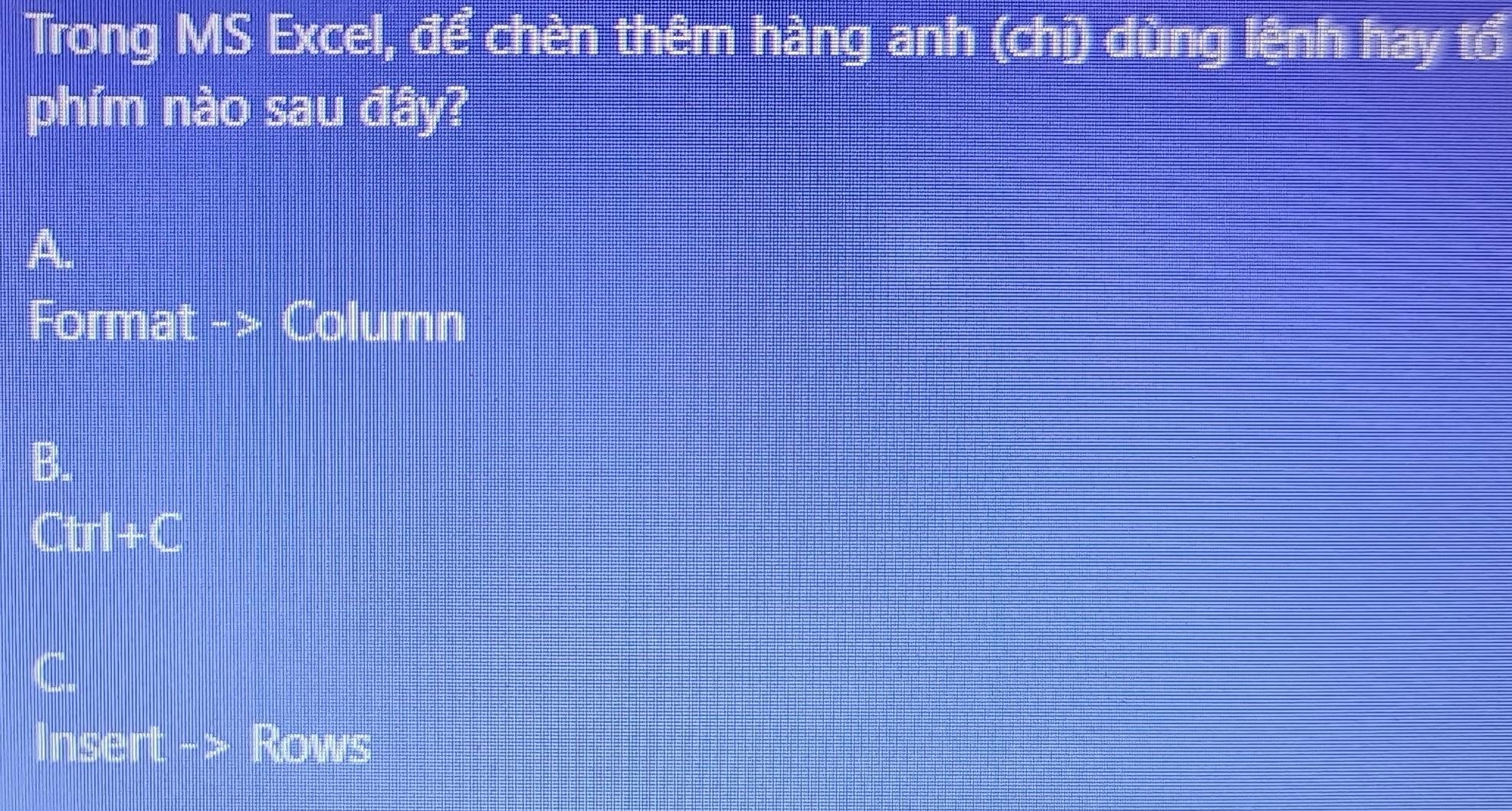 Trong MS Excel, để chèn thêm hàng anh (chỉ) dùng lệnh hay tổ 
phím nào sau đây? 
A. 
Forma t - Column 
B.
□ □ □ =□
Insert Rows