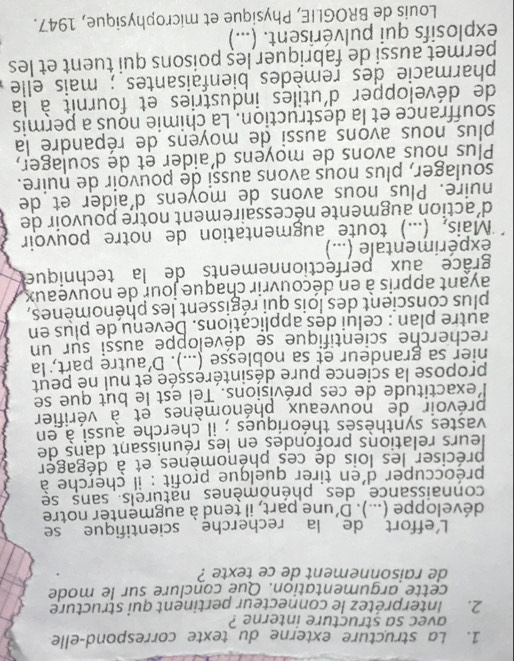 La structure externe du texte correspond-elle
avec sa structure interne ?
2. Interprétez le connecteur pertinent qui structure
cette argumentation. Que conclure sur le mode
de raisonnement de ce texte ?
L'effort de la recherche scientifique se
développe (...). D' une part, il tend à augmenter notre
connaissance  des phénomènes naturels. sans se
préoccuper d'en tirer quelque profit : il cherche à
préciser les lois de ces phénomènes et à dégager
leurs relations profondes en les réunissant dans de
vastes synthèses théoriques ; il cherche aussi à en
prévoir de nouveaux phénomènes et à vérifier
lexactitude de ces prévisions. Tel est le but que se
propose la science pure désintéressée et nul né peut
hier sa grandeur et sa noblesse (...). D'autre part, la
recherche scientifique se déveľoppe aussi sur un
autre plan : celui des applications. Devenu de plus en
plus conscient des lois qui régissent les phénomènes,
ayant appris à en découvrir chaque jour de nouveaux
grâce aux perfectionnements de la technique
expérimentale (...)
*Mais, (...) toute augmentation de notre pouvoir
d'action augmente nécessairement notre pouvoir de
nuire. Plus nous avons de moyens d'aíder et de
soulager, plus nous avons aussi de pouvoir de nuire.
Plus nous avons de moyens d'aider et de soulager,
plus nous avons aussi de moyens de répandre la
souffrance et la destruction. La chimie nous a permis
de développer d'utiles industries et fournit à la
pharmacie des remèdes bienfaisantes ; mais elle
permet aussi de fabriquer leș poisons qui tuent et les
explosifs qui pulvérisent. (...)
Louis de BROGLIE, Physique et microphysique, 1947.