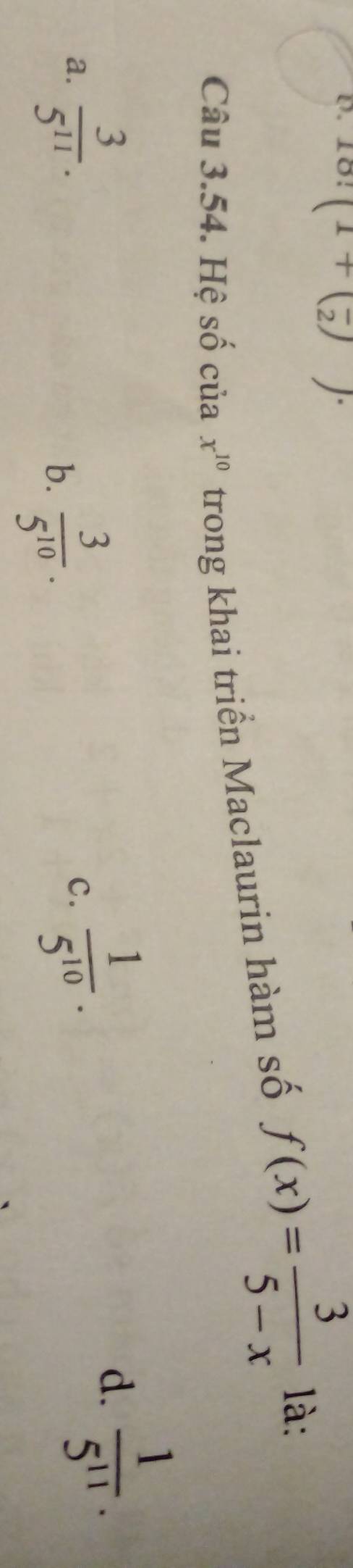 18! (1+(frac 2))·
Câu 3.54. Hệ số của x^(10) trong khai triển Maclaurin hàm số f(x)= 3/5-x  là:
a.  3/5^(11) .
b.  3/5^(10) .
c.  1/5^(10) .
d.  1/5^(11) .