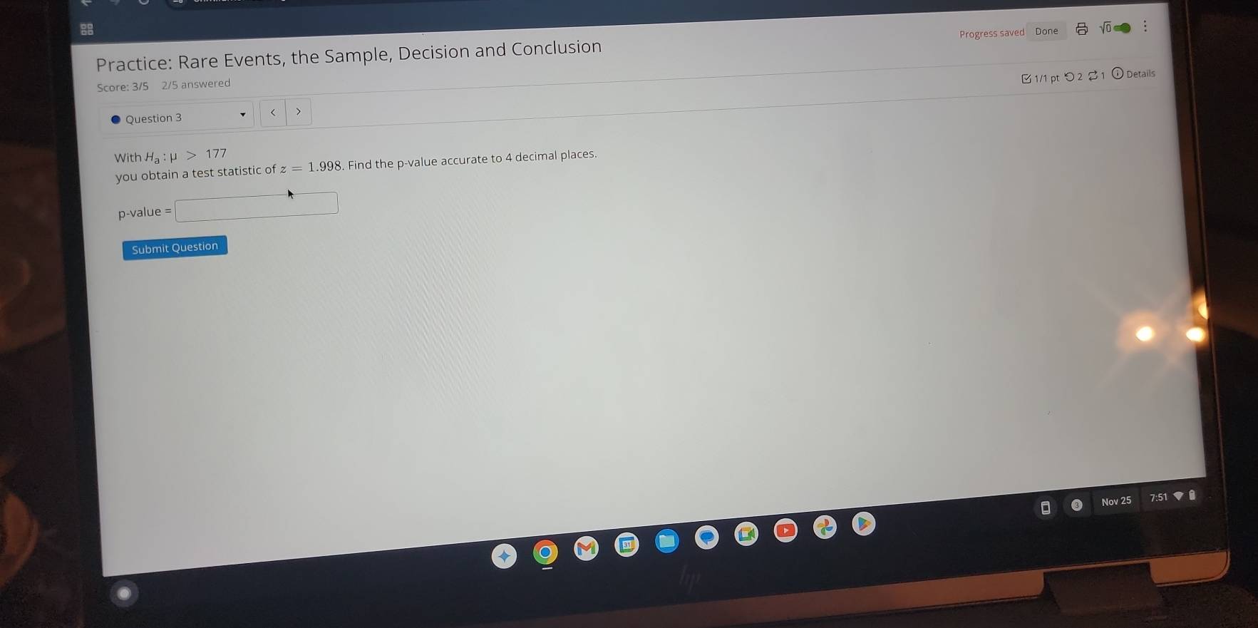 Progress saved Done 
Practice: Rare Events, the Sample, Decision and Conclusion 
Score: 3/5 2/5 answered 
B 1/1 pt つ 2 1 ① Details 
Question 3 
< 
With  H_a:mu >177
you obtain a test statistic of z=1.998 8. Find the p -value accurate to 4 decimal places.
p -value □ 
Submit Question 
Nov 25