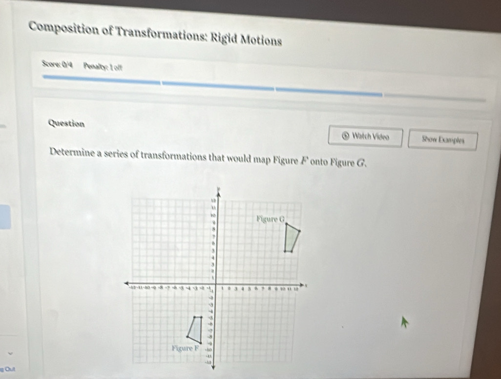 Composition of Transformations: Rigid Motions 
Score: 0/4 Penalty: 1 off 
Question Watch Video Show Examples 
Determine a series of transformations that would map Figure F onto Figure G.
g Out