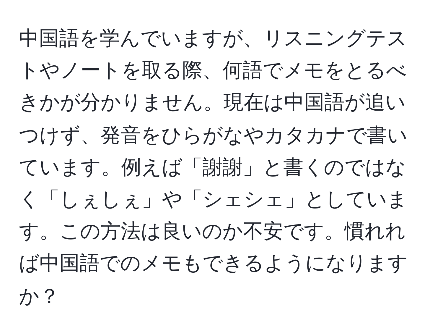 中国語を学んでいますが、リスニングテストやノートを取る際、何語でメモをとるべきかが分かりません。現在は中国語が追いつけず、発音をひらがなやカタカナで書いています。例えば「謝謝」と書くのではなく「しぇしぇ」や「シェシェ」としています。この方法は良いのか不安です。慣れれば中国語でのメモもできるようになりますか？