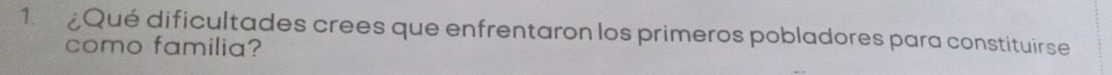 ¿Qué dificultades crees que enfrentaron los primeros pobladores para constituirse 
como familia?