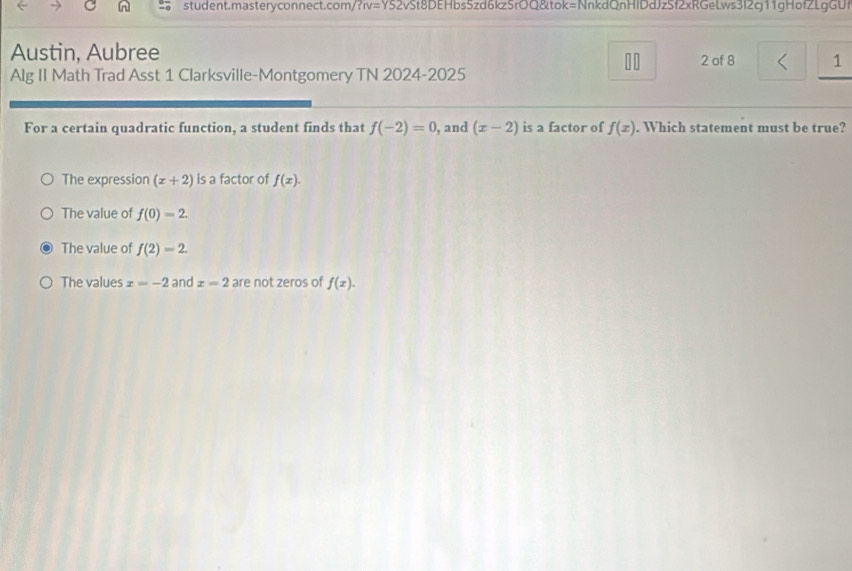 student.masteryconnect.com/ ?IV=Y52 2vSt8DEHbs5zd6kz5rOQ&tok=NnkdQnHlDdJzSf2xRGeLws3I2g11gHofZLgGUf
Austin, Aubree 2 of 8 1
10
Alg II Math Trad Asst 1 Clarksville-Montgomery TN 2024-2025
For a certain quadratic function, a student finds that f(-2)=0 , and (x-2) is a factor of f(x). Which statement must be true?
The expression (x+2) is a factor of f(x).
The value of f(0)=2.
The value of f(2)=2.
The values x=-2 and x=2 are not zeros of f(x).