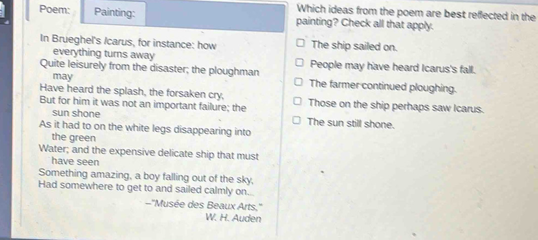 Which ideas from the poem are best reflected in the
Poem: Painting: painting? Check all that apply.
In Brueghel's /carus, for instance: how The ship sailed on.
everything turns away
Quite leisurely from the disaster; the ploughman People may have heard Icarus's fall.
may
The farmer continued ploughing.
Have heard the splash, the forsaken cry, Those on the ship perhaps saw Icarus.
But for him it was not an important failure; the
sun shone The sun still shone.
As it had to on the white legs disappearing into
the green
Water; and the expensive delicate ship that must
have seen
Something amazing, a boy falling out of the sky,
Had somewhere to get to and sailed calmly on.
-''Musée des Beaux Arts,''
W. H. Auden