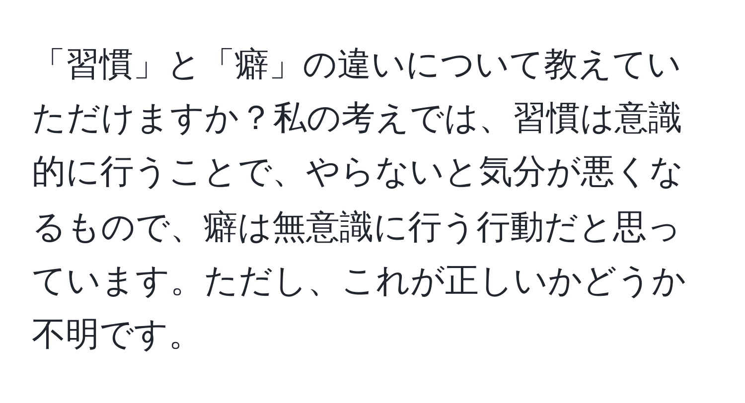 「習慣」と「癖」の違いについて教えていただけますか？私の考えでは、習慣は意識的に行うことで、やらないと気分が悪くなるもので、癖は無意識に行う行動だと思っています。ただし、これが正しいかどうか不明です。