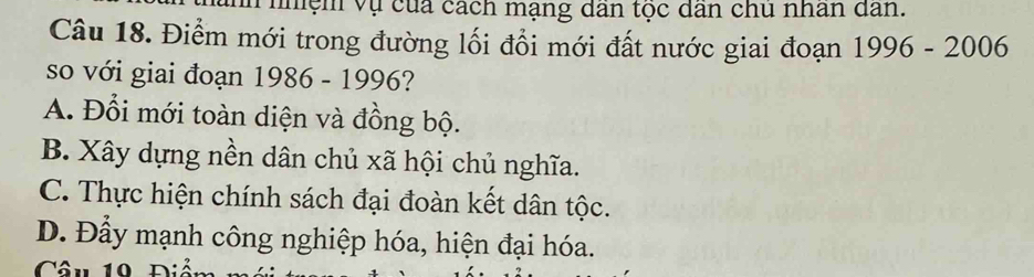 nhệm vụ của cách mạng dân tọc dân chu nhân dân.
Câu 18. Điểm mới trong đường lối đổi mới đất nước giai đoạn 1996-2006
so với giai đoạn 1986 - 1996?
A. Đổi mới toàn diện và đồng bộ.
B. Xây dựng nền dân chủ xã hội chủ nghĩa.
C. Thực hiện chính sách đại đoàn kết dân tộc.
D. Đầy mạnh công nghiệp hóa, hiện đại hóa.
Câu 10 n: