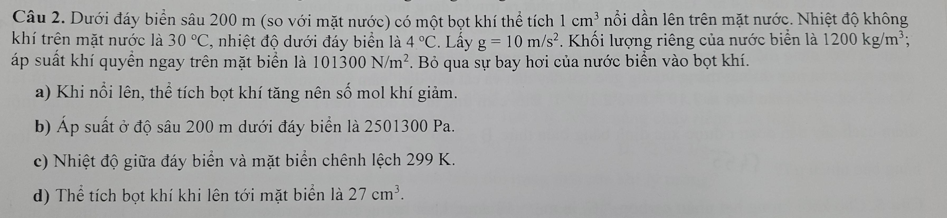 Dưới đáy biển sâu 200 m (so với mặt nước) có một bọt khí thể tích 1cm^3 nổi dần lên trên mặt nước. Nhiệt độ không
khí trên mặt nước là 30°C C, nhiệt độ dưới đáy biển là 4°C. Lấy g=10m/s^2 Khối lượng riêng của nước biển là 1200kg/m^3; 
áp suất khí quyền ngay trên mặt biển là 101300N/m^2. Bỏ qua sự bay hơi của nước biển vào bọt khí.
a) Khi nổi lên, thể tích bọt khí tăng nên số mol khí giảm.
b) Áp suất ở độ sâu 200 m dưới đáy biển là 2501300 Pa.
c) Nhiệt độ giữa đáy biển và mặt biển chênh lệch 299 K.
d) Thể tích bọt khí khi lên tới mặt biển là 27cm^3.