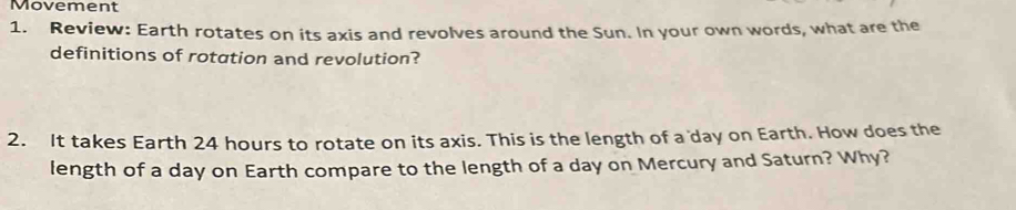 Movement 
1. Review: Earth rotates on its axis and revolves around the Sun. In your own words, what are the 
definitions of rotation and revolution? 
2. It takes Earth 24 hours to rotate on its axis. This is the length of a day on Earth. How does the 
length of a day on Earth compare to the length of a day on Mercury and Saturn? Why?