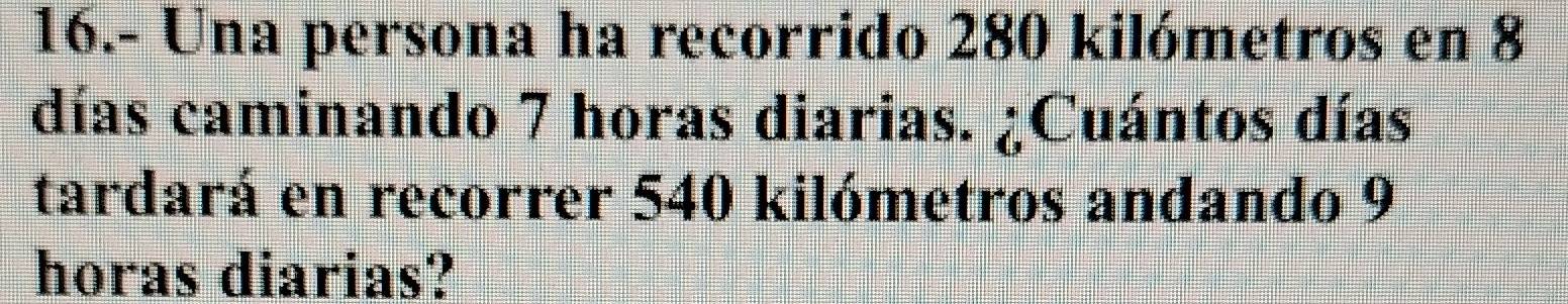 16.- Una persona ha recorrido 280 kilómetros en 8
días caminando 7 horas diarias. ¿Cuántos días 
tardará en recorrer 540 kilómetros andando 9
horas diarias?