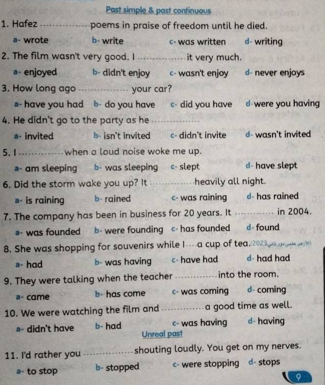 Past simple & past continuous
1. Hafez _poems in praise of freedom until he died.
a- wrote b- write c- was written d- writing
2. The film wasn't very good. I _it very much.
a- enjoyed b- didn't enjoy c- wasn't enjoy d- never enjoys
3. How long ago _your car?
a- have you had b- do you have c- did you have d-were you having
4. He didn't go to the party as he_
a- invited b- isn't invited c- didn't invite d- wasn't invited
5.1 _when a loud noise woke me up.
- am sleeping b- was sleeping c- slept d- have slept
6. Did the storm wake you up? It _heavily all night.
- is raining b- rained c- was raining d- has rained
7. The company has been in business for 20 years. It _in 2004.
a- was founded b- were founding c- has founded d- found
8. She was shopping for souvenirs while I----a cup of tea.(2023 d y al ya n
a- had b- was having c- have had d- had had
9. They were talking when the teacher _into the room.
a- came b- has come c- was coming d- coming
10. We were watching the film and _a good time as well.
- didn't have b- had c- was having d- having
Unreal past
11. I'd rather you _shouting loudly. You get on my nerves.
a- to stop b- stopped c- were stopping d- stops