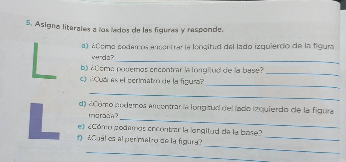 Asigna literales a los lados de las figuras y responde. 
a) ¿Cómo podemos encontrar la longitud del lado izquierdo de la figura 
_ 
verde? 
_ 
b) ¿Cómo podemos encontrar la longitud de la base? 
_ 
c) ¿Cuál es el perímetro de la figura? 
_ 
d) ¿Cómo podemos encontrar la longitud del lado izquierdo de la figura 
morada? 
L e) ¿Cómo podemos encontrar la longitud de la base?_ 
_ 
f) ¿Cuál es el perímetro de la figura? 
_