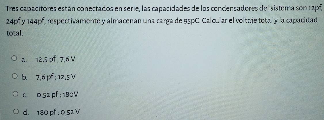 Tres capacitores están conectados en serie, las capacidades de los condensadores del sistema son 12pf,
24pf y 144pf, respectivamente y almacenan una carga de 95pC. Calcular el voltaje total y la capacidad
total.
a. 12,5 pf; 7,6 V
b. 7,6 pf; 12,5 V
c. 0,52 pf; 180V
d. 180 pf; 0,52 V