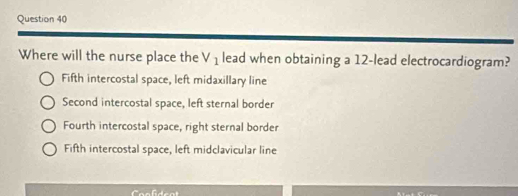 Where will the nurse place the V_1 lead when obtaining a 12 -lead electrocardiogram?
Fifth intercostal space, left midaxillary line
Second intercostal space, left sternal border
Fourth intercostal space, right sternal border
Fifth intercostal space, left midclavicular line