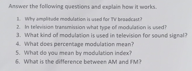 Answer the following questions and explain how it works. 
1. Why amplitude modulation is used for TV broadcast? 
2. In television transmission what type of modulation is used? 
3. What kind of modulation is used in television for sound signal? 
4. What does percentage modulation mean? 
5. What do you mean by modulation index? 
6. What is the difference between AM and FM?