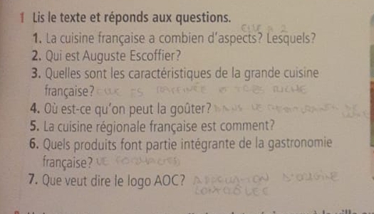 Lis le texte et réponds aux questions. 
1. La cuisine française a combien d'aspects? Lesquels? 
2. Qui est Auguste Escoffier? 
3. Quelles sont les caractéristiques de la grande cuisine 
française ? 
4. Où est-ce qu'on peut la goûter? 
5. La cuisine régionale française est comment? 
6. Quels produits font partie intégrante de la gastronomie 
française ? 
7. Que veut dire le logo AOC?