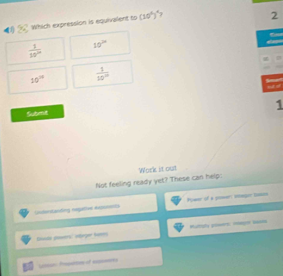 Which expression is equivalent to (10^6)^4 2
2
 1/10^(26) 
10^(2k)
10^(20)
 1/10^(10) 
Sead
sid
1
Submit
Work it out
Not feeling ready yet? These can help:
Undentznding regative exposents Power of a power: integer bases
Dliads powers: integer bames Mulopty powers: inlager bases
Losions Propunton of expontres