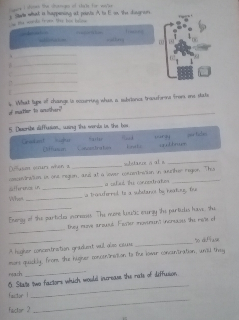 ligure I shows the changes of state for water
3 State what is happening at points A to E on the diagram.
m the words from the box below 
denaa hn eveporation frzezing
sablimakm mailing 00
A
_
3
_
_
D
_
:
_
6. What type of change is occurring when a substance transforms from one state
of matter to another?
5. Describe diffusion, using the words in the box.
Gradient higher faster fiud energy par ticles
Diffusion Concentration kinetic equilibrium
Diffusion occurs when a _substance is at a
_
concentration in one region, and at a lower concentration in another region. This
difference in _is called the concentration 
When _is transferred to a substance by heating, the
Energy of the particles increases. The more kinetic energy the particles have, the
_
they move around Faster movement increases the rate of
_A higher concentration gradient will also cause _to diffuse
more quickly, from the higher concentration to the lower concentration, until they
reach
_
6. State two factors which would increase the rate of diffusion.
factor 1
_
factor 2
_