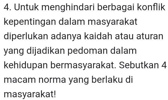 Untuk menghindari berbagai konflik 
kepentingan dalam masyarakat 
diperlukan adanya kaidah atau aturan 
yang dijadikan pedoman dalam 
kehidupan bermasyarakat. Sebutkan 4
macam norma yang berlaku di 
masyarakat!