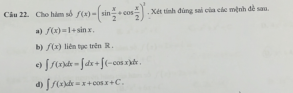 Cho hàm số f(x)=(sin  x/2 +cos  x/2 )^2. Xét tính đúng sai của các mệnh đề sau.
a) f(x)=1+sin x.
b) f(x) liên tục trên R.
c) ∈t f(x)dx=∈t dx+∈t (-cos x)dx.
d) ∈t f(x)dx=x+cos x+C.