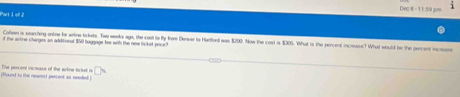 Dec 8 -- 1:59 
Part 1 of 2 p m 
Colleen is searching online for airtine tickets. Two weeks ago, the cost to fly from Denver to Hartford was $200. Now the cost is $305. What is the percent increase? What would be the percent increase 
if the airline charges an additional $50 baggage fee with the new ticket price? 
The percent increase of the arline ticket is □ %
(Round to the nearest percent as needed)