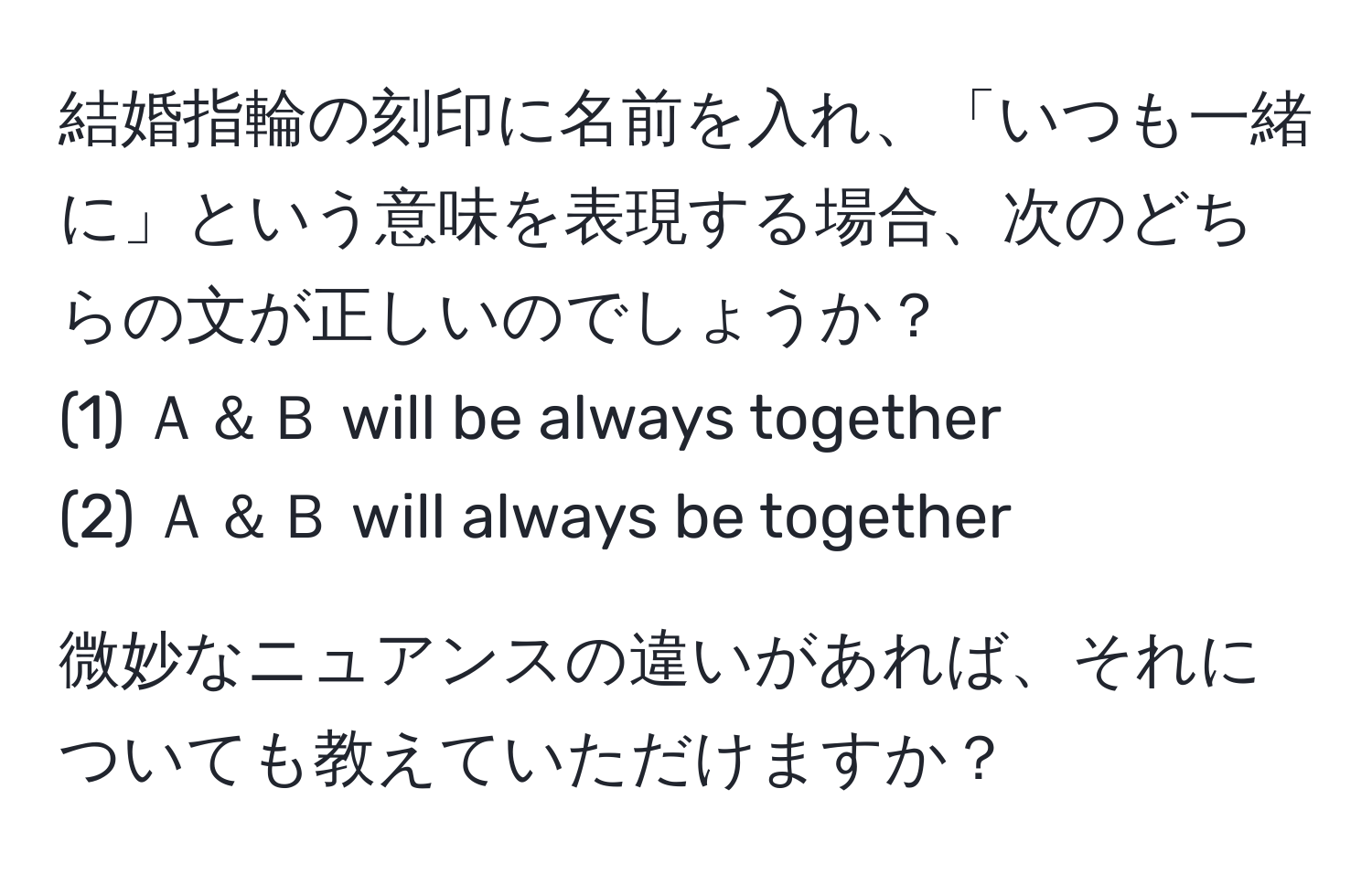 結婚指輪の刻印に名前を入れ、「いつも一緒に」という意味を表現する場合、次のどちらの文が正しいのでしょうか？  
(1) Ａ＆Ｂ will be always together  
(2) Ａ＆Ｂ will always be together  

微妙なニュアンスの違いがあれば、それについても教えていただけますか？