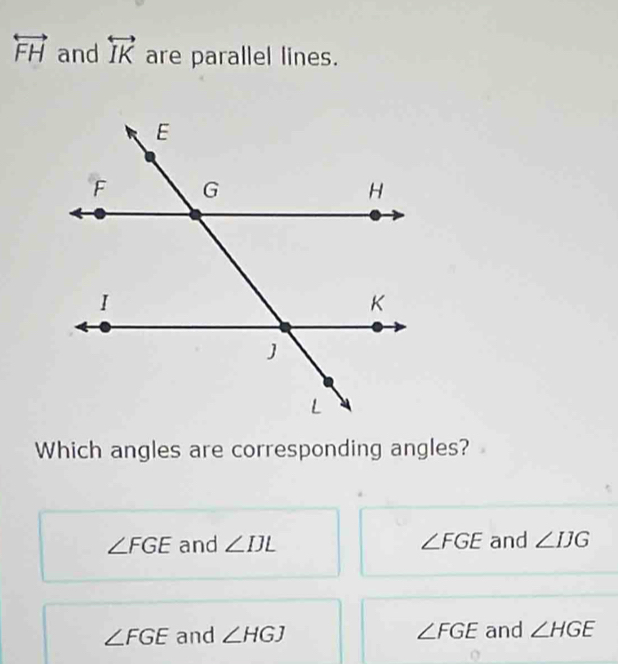 overleftrightarrow FH and overleftrightarrow IK are parallel lines.
Which angles are corresponding angles?
∠ FGE and ∠ IJL ∠ FGE and ∠ IJG
∠ FGE and ∠ HGJ ∠ FGE and ∠ HGE