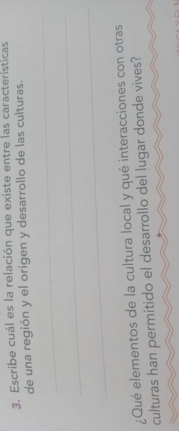 Escribe cuál es la relación que existe entre las características 
de una región y el origen y desarrollo de las culturas. 
_ 
_ 
_ 
¿Qué elementos de la cultura local y qué interacciones con otras 
culturas han permitido el desarrollo del lugar donde vives?