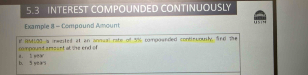 5.3 INTEREST COMPOUNDED CONTINUOUSLY 
Example 8 - Compound Amount USIM 
If RM100 is invested at an annual rate of 5% compounded continuously, find the 
compound amount at the end of 
a. 1 year
b. 5 years