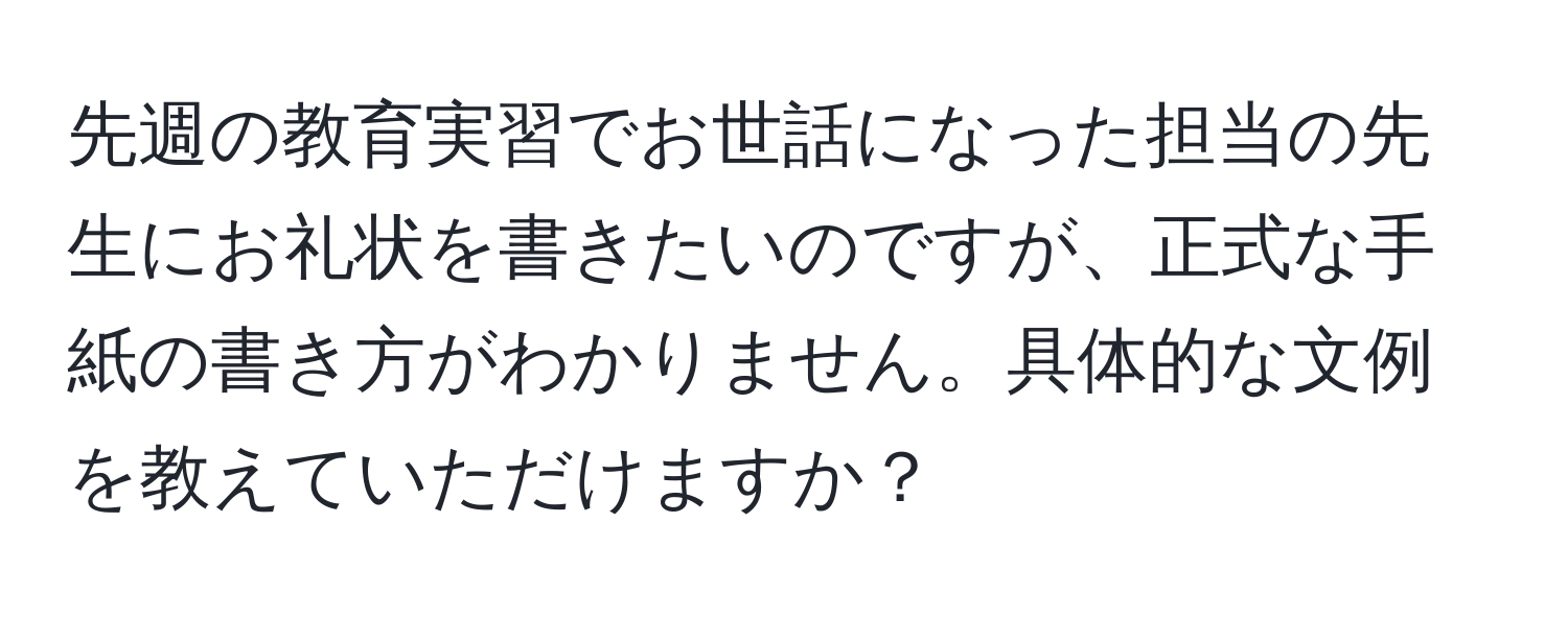 先週の教育実習でお世話になった担当の先生にお礼状を書きたいのですが、正式な手紙の書き方がわかりません。具体的な文例を教えていただけますか？